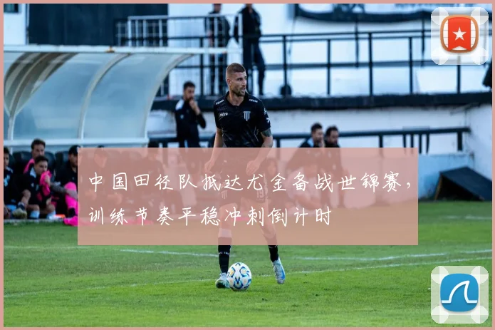 中国田径队抵达尤金备战世锦赛，训练节奏平稳冲刺倒计时