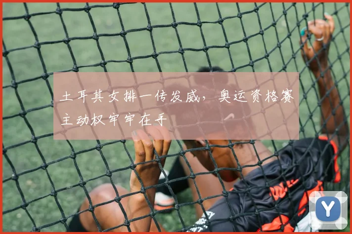 土耳其女排一传发威,奥运资格赛主动权牢牢在手