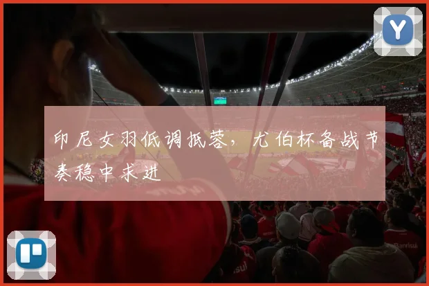 印尼女羽低调抵蓉，尤伯杯备战节奏稳中求进
