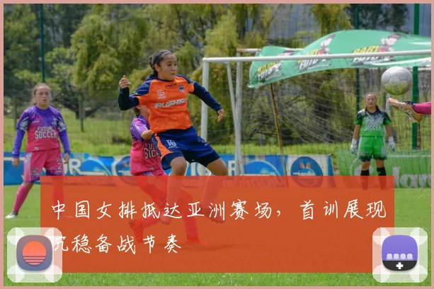 中国女排抵达亚洲赛场，首训展现沉稳备战节奏