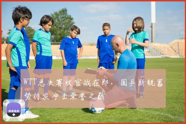 WTT总决赛收官战在即，国乒新锐蓄势待发冲击荣誉之巅
