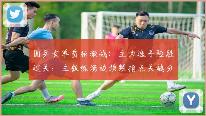 国乒女单首轮激战：主力选手险胜过关，主教练场边频频指点关键分 - Kaiyun