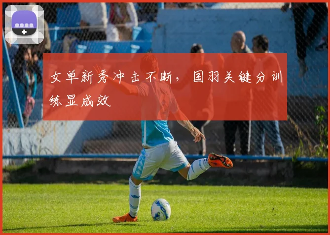 女单新秀冲击不断，国羽关键分训练显成效