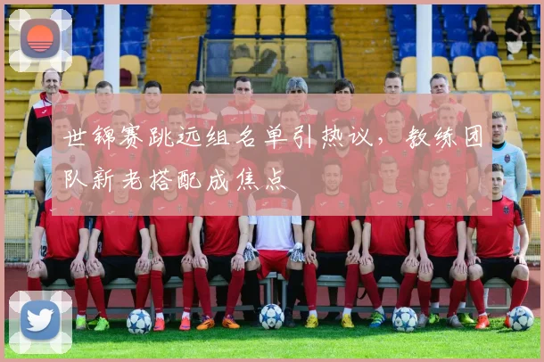 世锦赛跳远组名单引热议，教练团队新老搭配成焦点