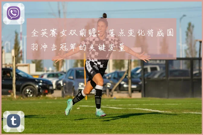 全英赛女双前瞻:落点变化将成国羽冲击冠军的关键变量