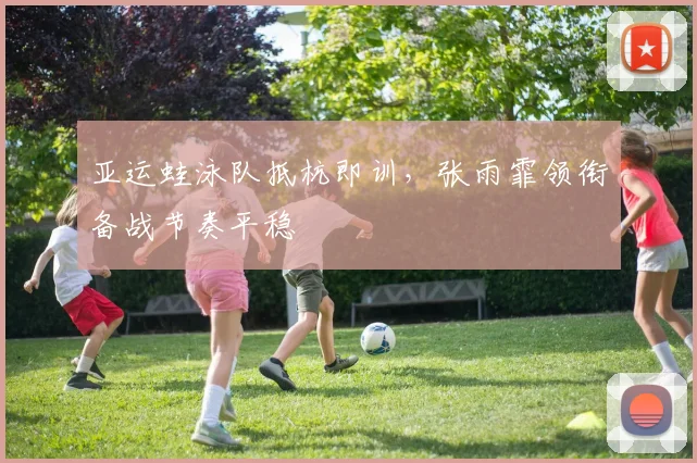 亚运蛙泳队抵杭即训，张雨霏领衔备战节奏平稳