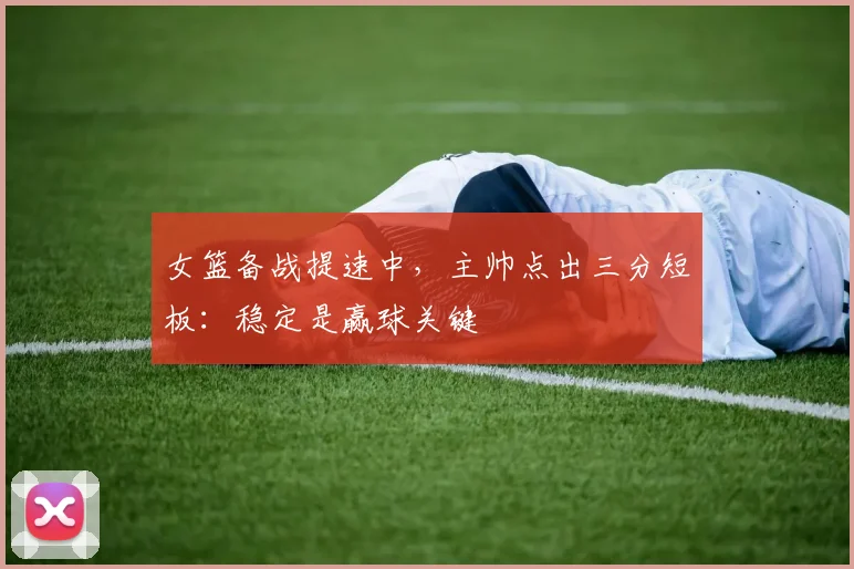 女篮备战提速中，主帅点出三分短板：稳定是赢球关键 - Kaiyun