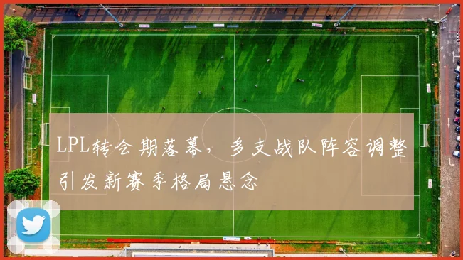 LPL转会期落幕,多支战队阵容调整引发新赛季格局悬念