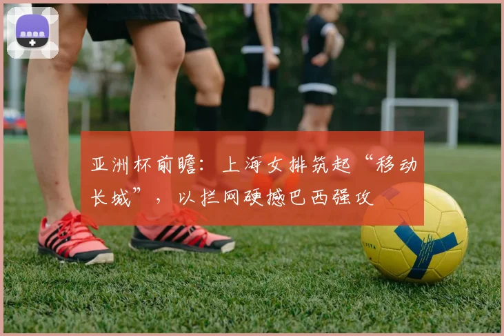 亚洲杯前瞻:上海女排筑起“移动长城”,以拦网硬撼巴西强攻