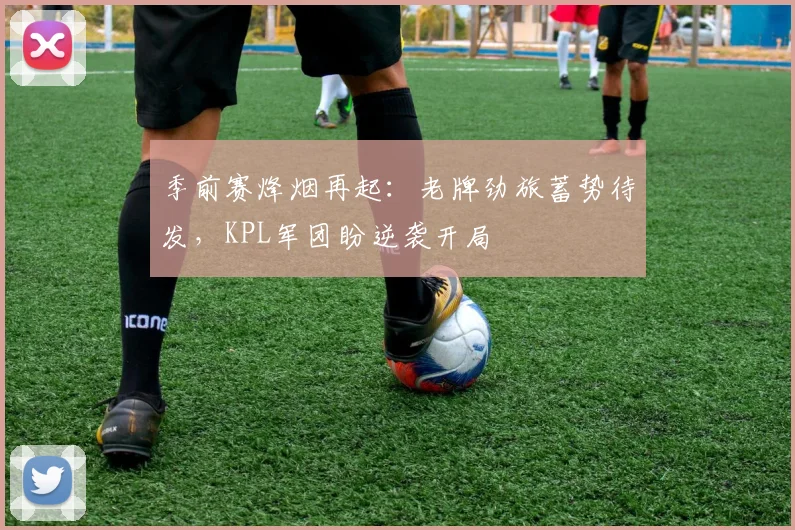 季前赛烽烟再起：老牌劲旅蓄势待发，KPL军团盼逆袭开局 - Kaiyun