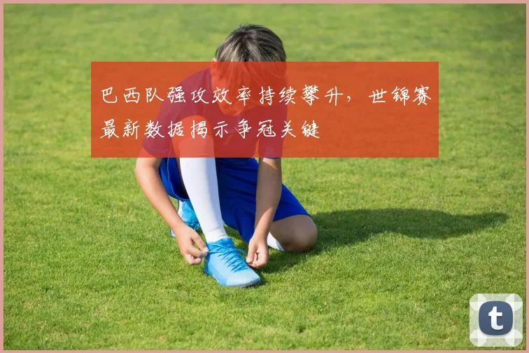 巴西队强攻效率持续攀升，世锦赛最新数据揭示争冠关键 - Kaiyun