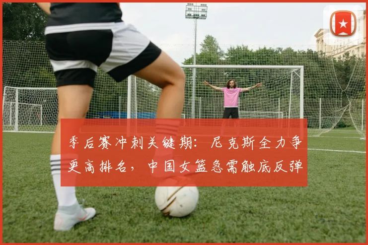 季后赛冲刺关键期：尼克斯全力争更高排名，中国女篮急需触底反弹 - Kaiyun