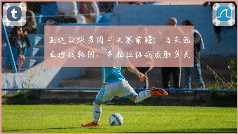 亚运羽球男团半决赛前瞻：马来西亚迎战韩国，多拍拉锯战成胜负关键