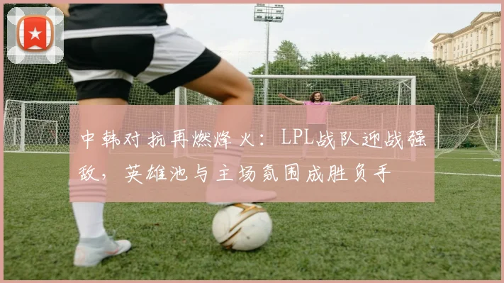 中韩对抗再燃烽火:LPL战队迎战强敌,英雄池与主场氛围成胜负手