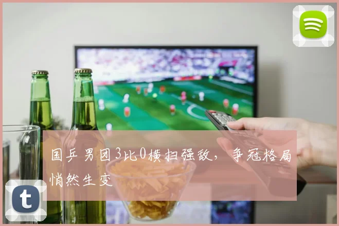 国乒男团3比0横扫强敌，争冠格局悄然生变 - Kaiyun