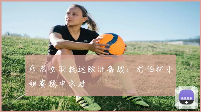 印尼女羽抵达欧洲备战，尤伯杯小组赛稳中求进