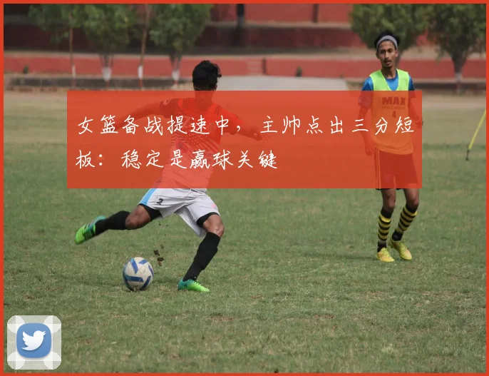 女篮备战提速中，主帅点出三分短板：稳定是赢球关键 - Kaiyun