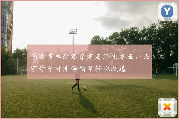 国羽男单新赛季布局浮出水面，石宇奇李诗沣领衔年轻化改造 - Kaiyun