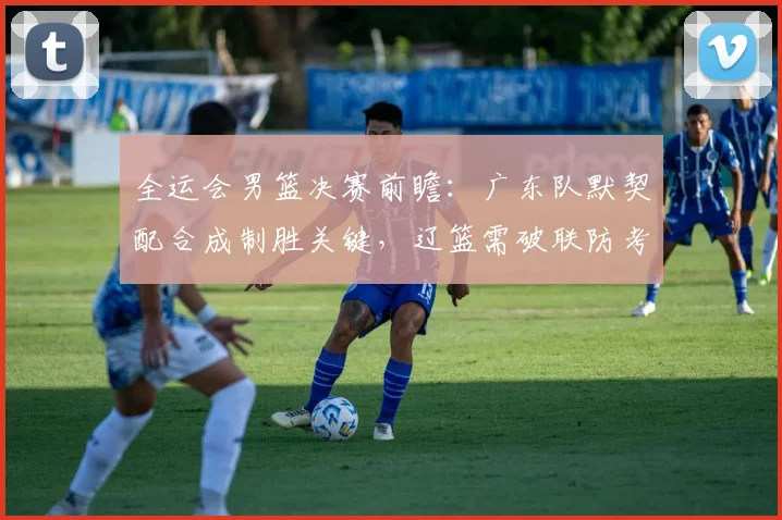 全运会男篮决赛前瞻：广东队默契配合成制胜关键，辽篮需破联防考验