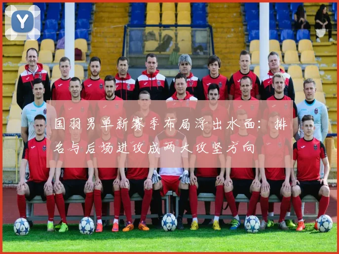 国羽男单新赛季布局浮出水面：排名与后场进攻成两大攻坚方向 - Kaiyun