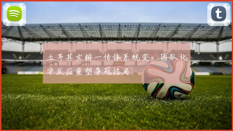 土耳其女排一传体系蜕变，团队化学反应重塑争冠格局 - Kaiyun