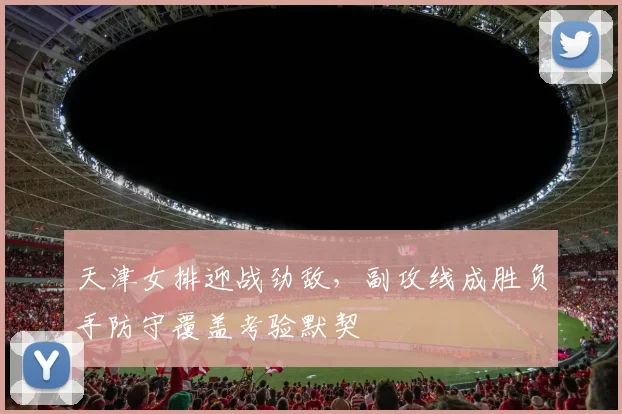天津女排迎战劲敌，副攻线成胜负手防守覆盖考验默契 - Kaiyun