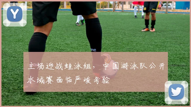 主场迎战蛙泳组，中国游泳队公开水域赛面临严峻考验