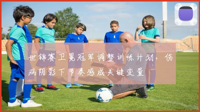 世锦赛卫冕冠军调整训练计划,伤病阴影下节奏感成关键变量