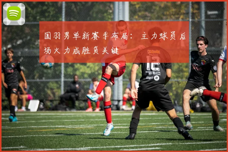 国羽男单新赛季布局：主力球员后场火力成胜负关键 - Kaiyun
