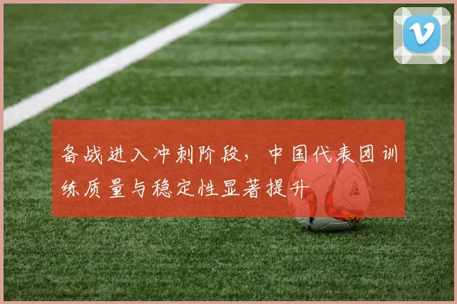 备战进入冲刺阶段，中国代表团训练质量与稳定性显著提升 - Kaiyun