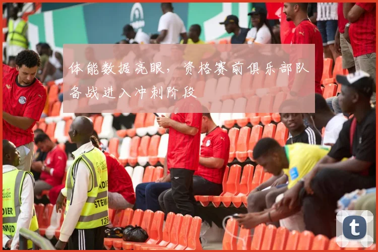 体能数据亮眼,资格赛前俱乐部队备战进入冲刺阶段