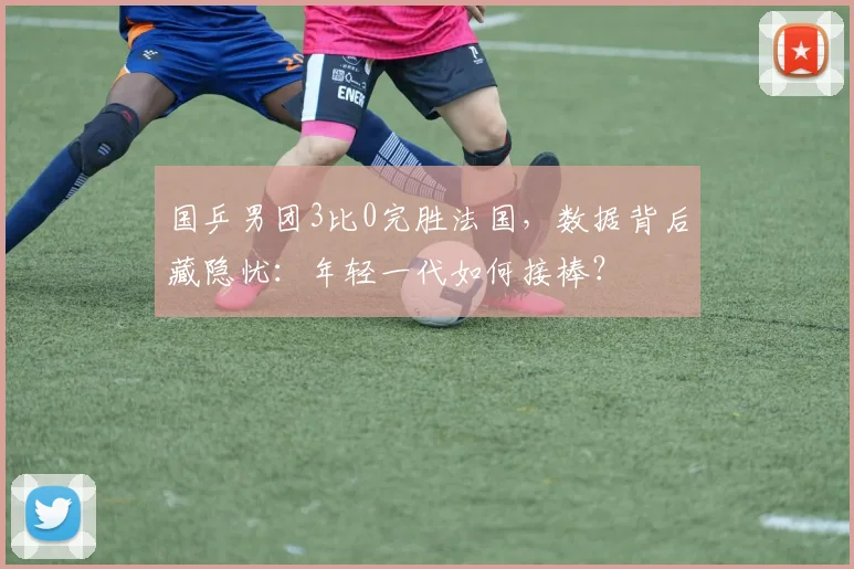 国乒男团3比0完胜法国，数据背后藏隐忧：年轻一代如何接棒？ - Kaiyun