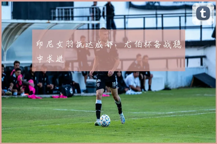 印尼女羽抵达成都,尤伯杯备战稳中求进