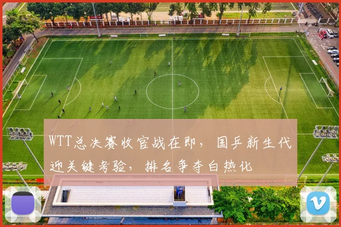 WTT总决赛收官战在即，国乒新生代迎关键考验，排名争夺白热化