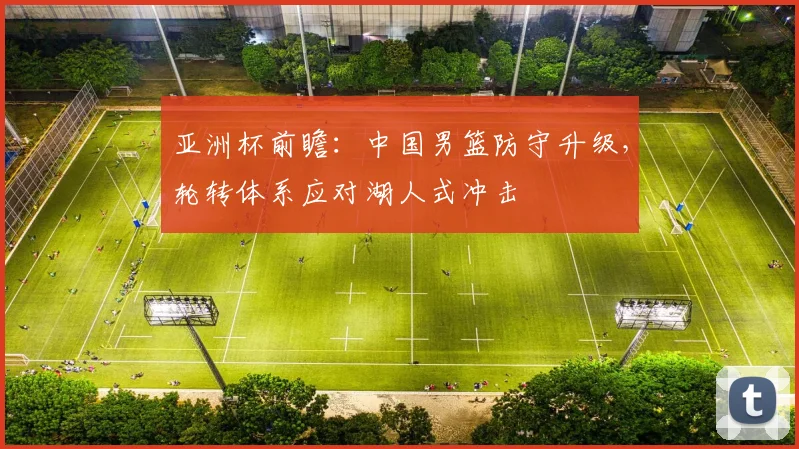 亚洲杯前瞻:中国男篮防守升级,轮转体系应对湖人式冲击