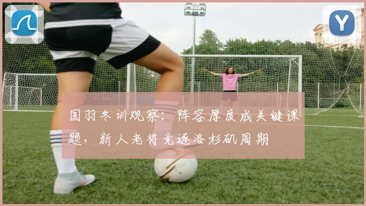 国羽冬训观察：阵容厚度成关键课题，新人老将竞逐洛杉矶周期 - Kaiyun