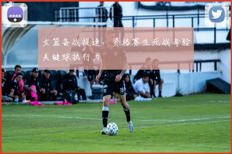 女篮备战提速，资格赛生死战考验关键球执行力