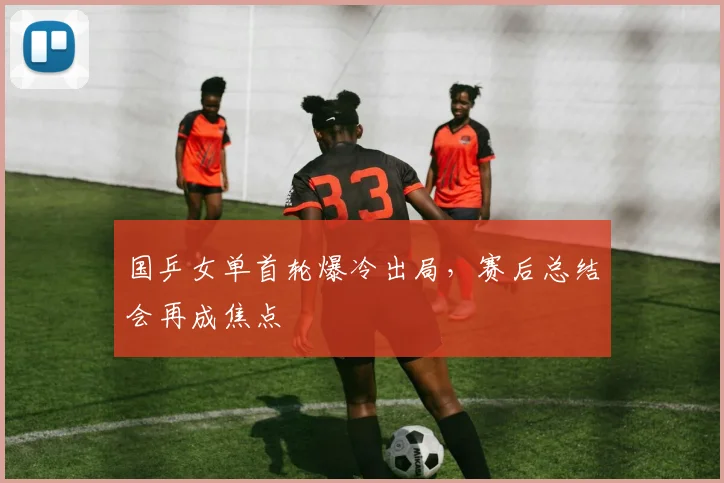 国乒女单首轮爆冷出局，赛后总结会再成焦点 - Kaiyun