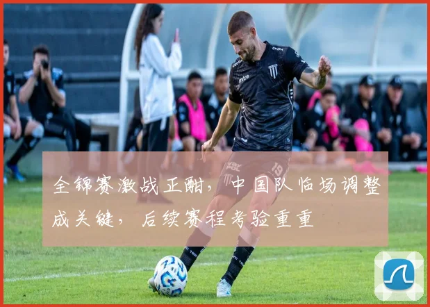 全锦赛激战正酣,中国队临场调整成关键,后续赛程考验重重