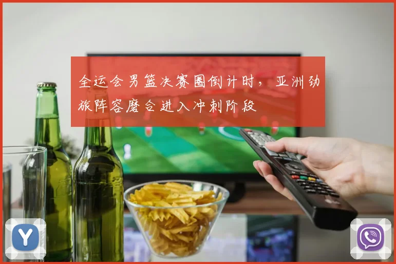 全运会男篮决赛圈倒计时，亚洲劲旅阵容磨合进入冲刺阶段
