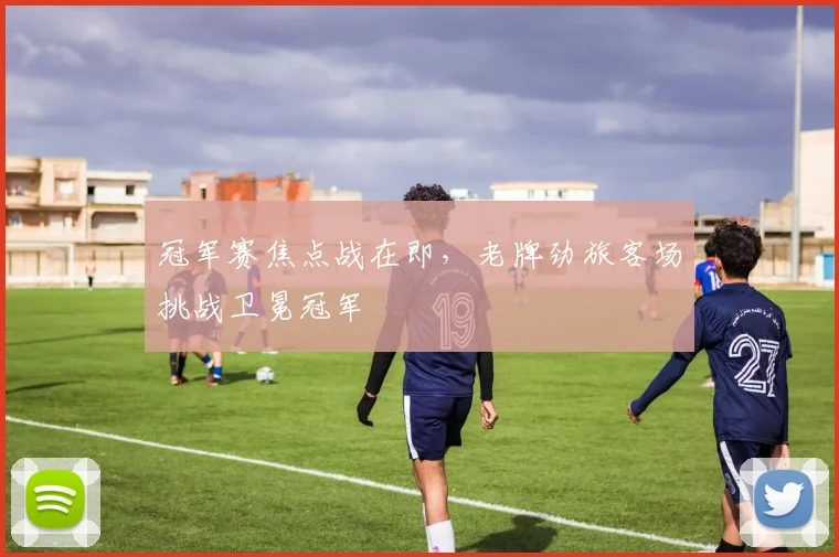 冠军赛焦点战在即，老牌劲旅客场挑战卫冕冠军