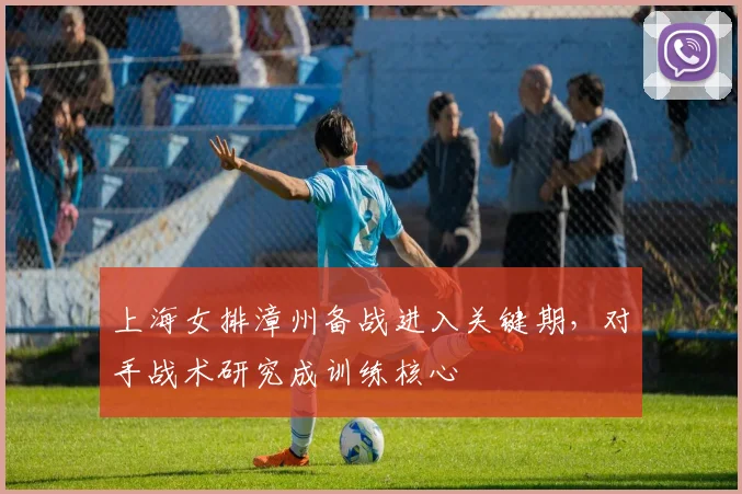 上海女排漳州备战进入关键期,对手战术研究成训练核心