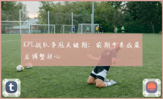 KPL战队争冠关键期：前期节奏成最后调整核心