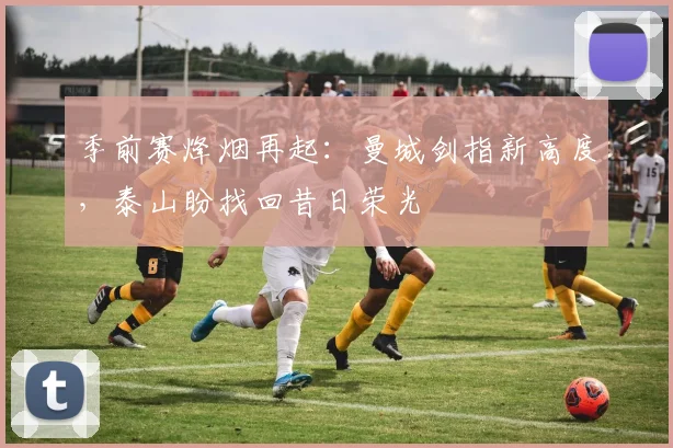 季前赛烽烟再起：曼城剑指新高度，泰山盼找回昔日荣光 - Kaiyun