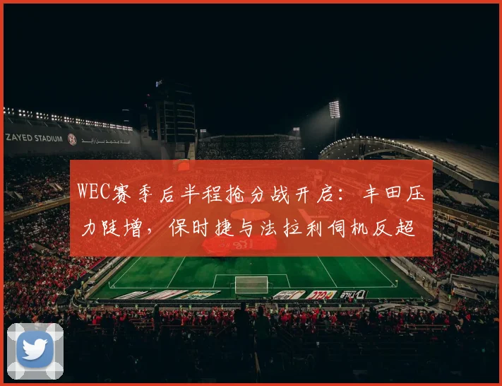 WEC赛季后半程抢分战开启:丰田压力陡增,保时捷与法拉利伺机反超