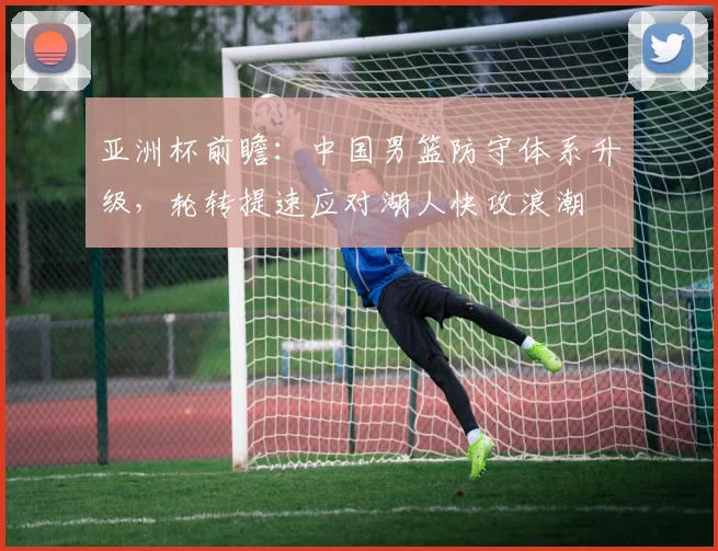 亚洲杯前瞻：中国男篮防守体系升级，轮转提速应对湖人快攻浪潮
