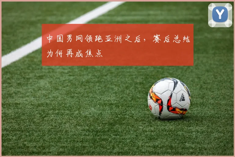 中国男网领跑亚洲之后，赛后总结为何再成焦点