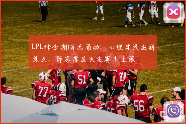 LPL转会期暗流涌动:心理建设成新焦点,阵容厚度决定赛季上限